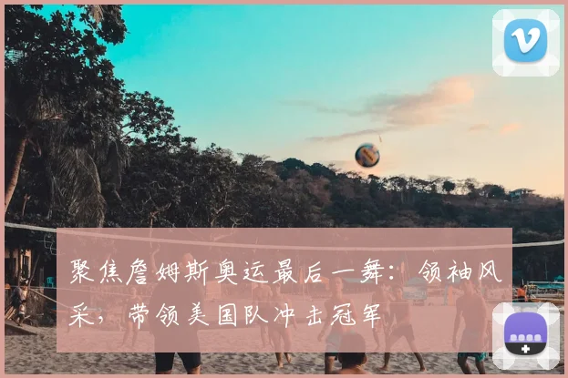 聚焦詹姆斯奥运最后一舞：领袖风采，带领美国队冲击冠军