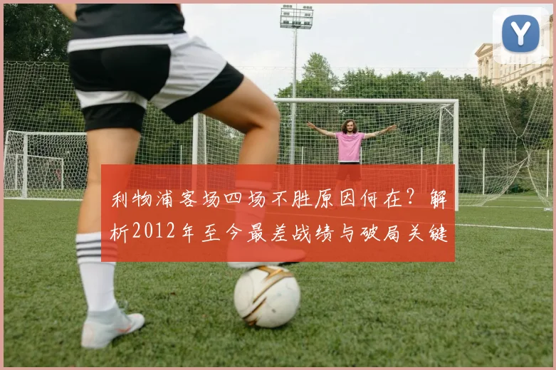 利物浦客场四场不胜原因何在？解析2012年至今最差战绩与破局关键