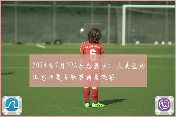 2024年7月NBA动态盘点：交易签约汇总与夏季联赛新秀观察