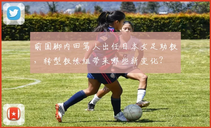 前国脚内田笃人出任日本女足助教，转型教练组带来哪些新变化？