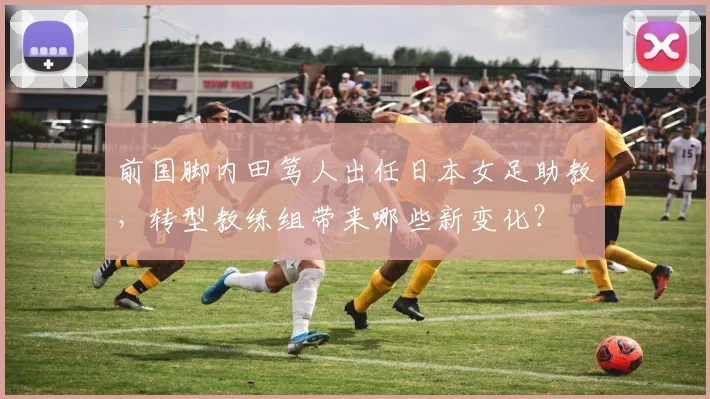 前国脚内田笃人出任日本女足助教，转型教练组带来哪些新变化？