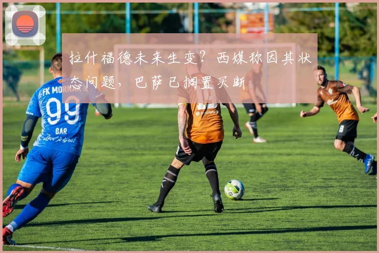 拉什福德未来生变？西媒称因其状态问题，巴萨已搁置买断