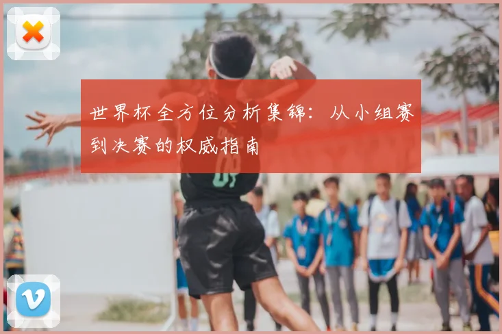 世界杯全方位分析集锦:从小组赛到决赛的权威指南