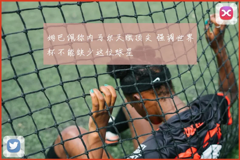 姆巴佩称内马尔天赋顶尖 强调世界杯不能缺少这位球星