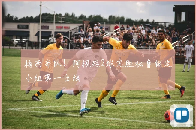 梅西率队!阿根廷2球完胜秘鲁锁定小组第一出线