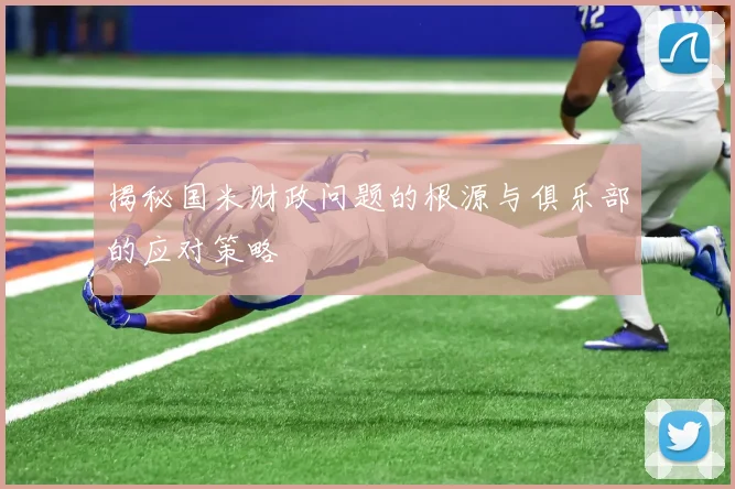 揭秘国米财政问题的根源与俱乐部的应对策略