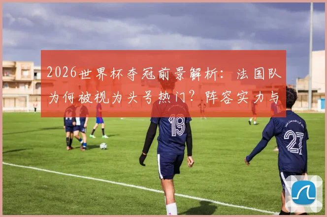 2026世界杯夺冠前景解析：法国队为何被视为头号热门？阵容实力与战术优势深度评估