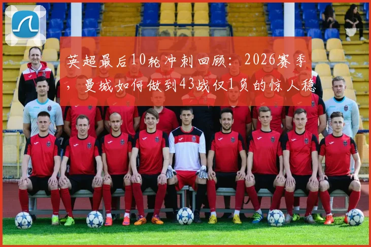 英超最后10轮冲刺回顾：2026赛季，曼城如何做到43战仅1负的惊人稳定性？